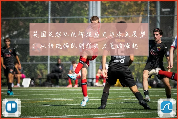 英国足球队的辉煌历史与未来展望：从传统强队到新兴力量的崛起
