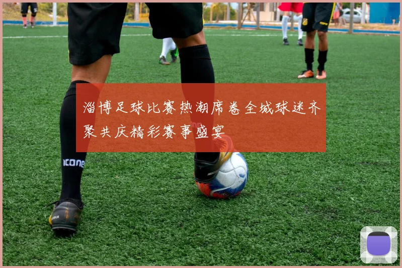 淄博足球比赛热潮席卷全城球迷齐聚共庆精彩赛事盛宴