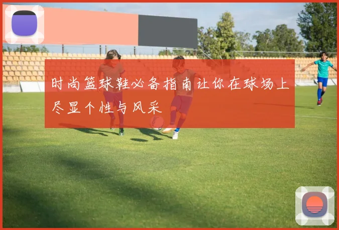 时尚篮球鞋必备指南让你在球场上尽显个性与风采