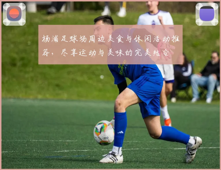 杨浦足球场周边美食与休闲活动推荐，尽享运动与美味的完美结合