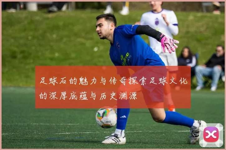 足球石的魅力与传奇探索足球文化的深厚底蕴与历史渊源