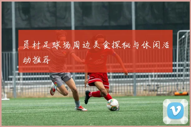 员村足球场周边美食探秘与休闲活动推荐