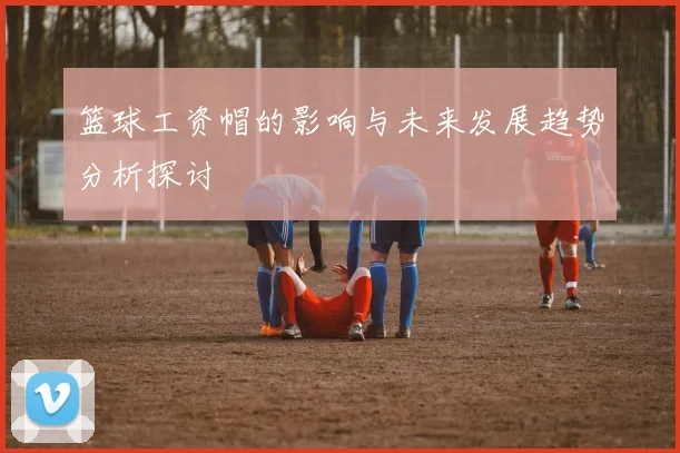 篮球工资帽的影响与未来发展趋势分析探讨