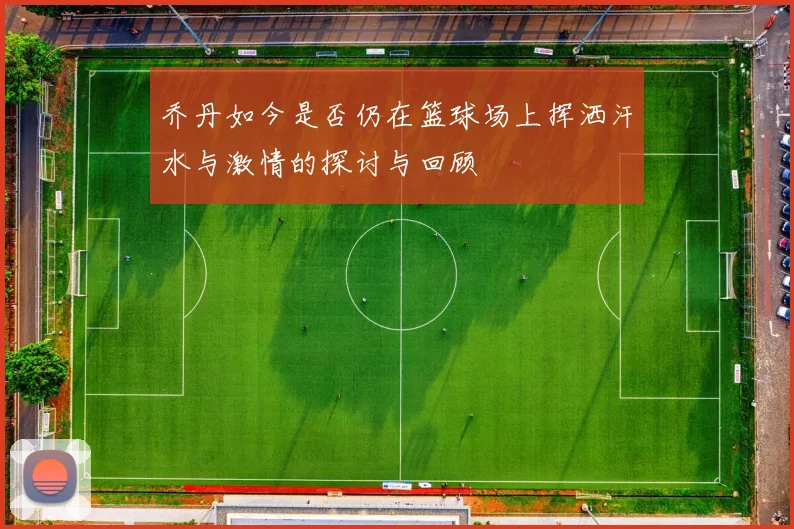 乔丹如今是否仍在篮球场上挥洒汗水与激情的探讨与回顾