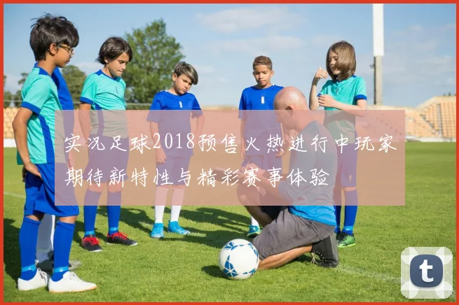 实况足球2018预售火热进行中玩家期待新特性与精彩赛事体验