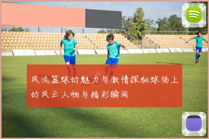 风流篮球的魅力与激情探秘球场上的风云人物与精彩瞬间