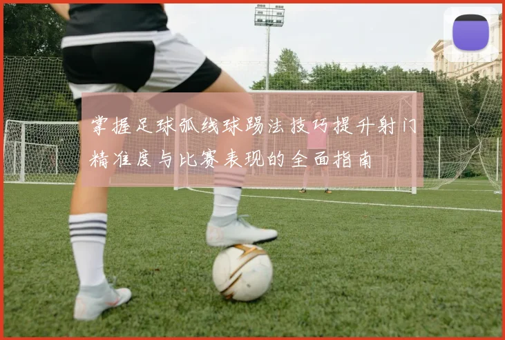 掌握足球弧线球踢法技巧提升射门精准度与比赛表现的全面指南
